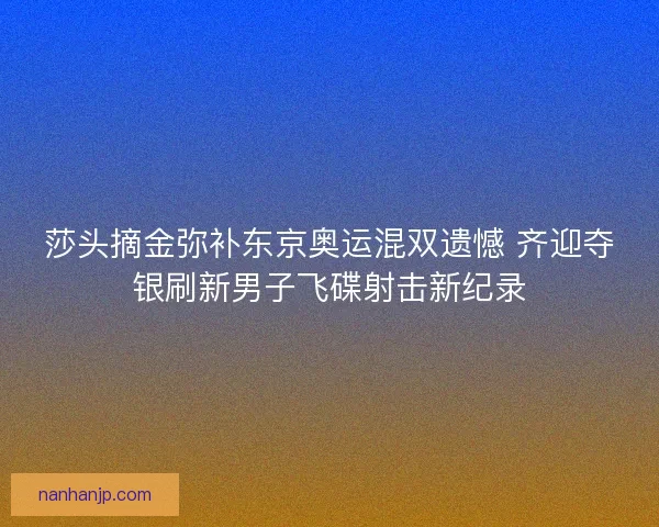 莎头摘金弥补东京奥运混双遗憾 齐迎夺银刷新男子飞碟射击新纪录