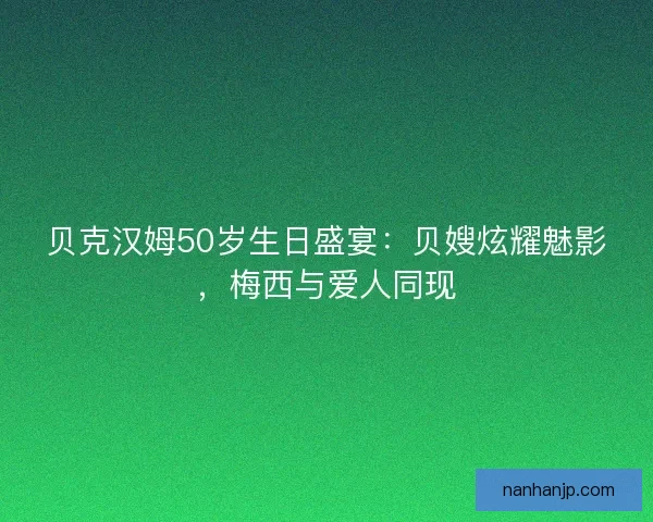 贝克汉姆50岁生日盛宴：贝嫂炫耀魅影，梅西与爱人同现