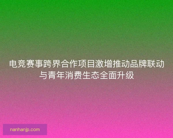 电竞赛事跨界合作项目激增推动品牌联动与青年消费生态全面升级
