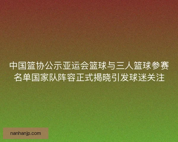 中国篮协公示亚运会篮球与三人篮球参赛名单国家队阵容正式揭晓引发球迷关注